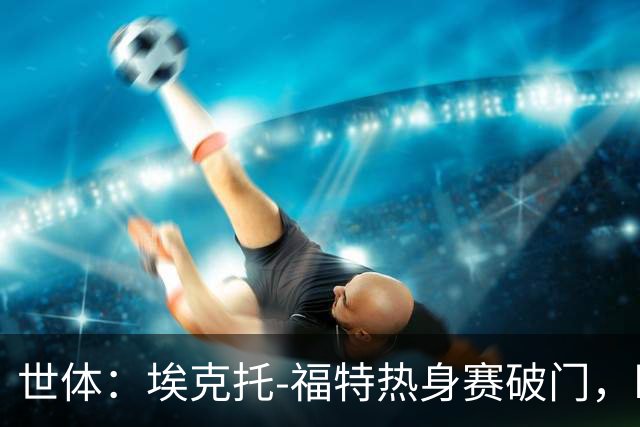 世体：埃克托-福特热身赛破门，盼打动弗里克