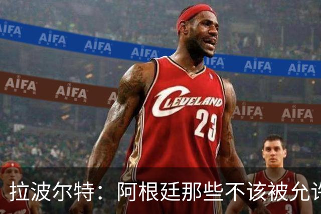 拉波尔特：阿根廷那些不该被允许的小动作，裁判再不管决赛会乱套
