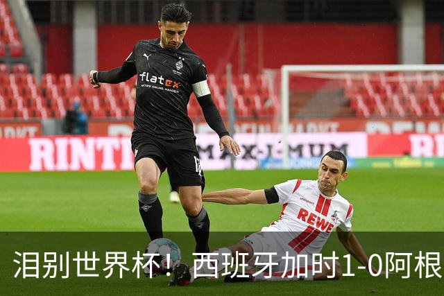 泪别世界杯！西班牙加时1-0阿根廷，一代传奇梅西或就此谢幕