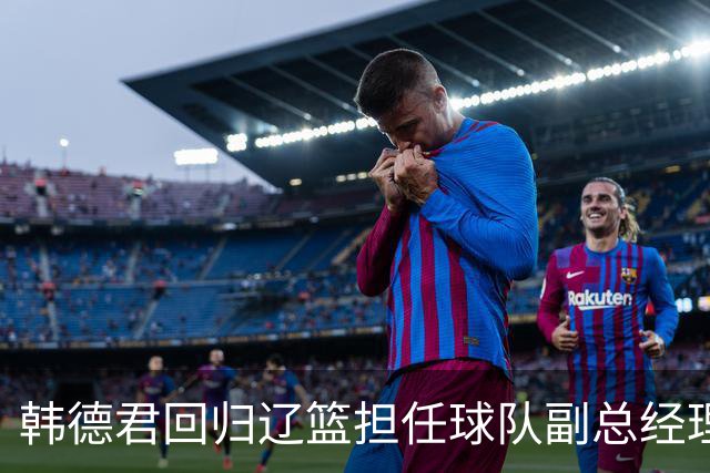 韩德君回归辽篮担任球队副总经理 同时兼任领队