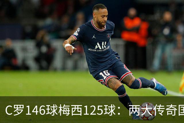 C罗146球梅西125球：两大传奇国际生涯遗产如何定义伟大